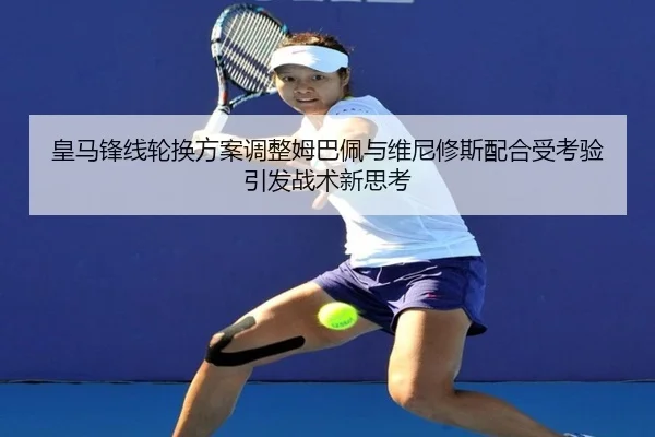 皇马锋线轮换方案调整姆巴佩与维尼修斯配合受考验引发战术新思考